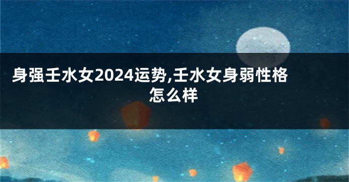 身强壬水女2024运势,壬水女身弱性格怎么样