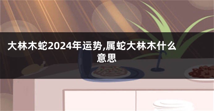 大林木蛇2024年运势,属蛇大林木什么意思