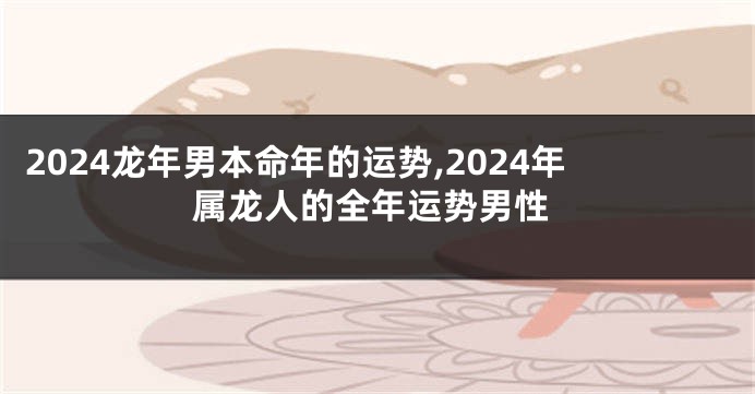 2024龙年男本命年的运势,2024年属龙人的全年运势男性