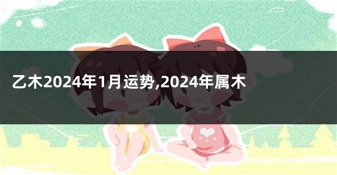 乙木2024年1月运势,2024年属木