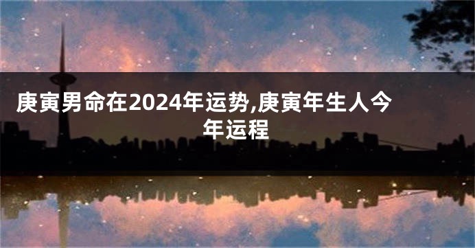 庚寅男命在2024年运势,庚寅年生人今年运程