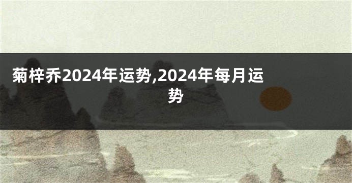 菊梓乔2024年运势,2024年每月运势