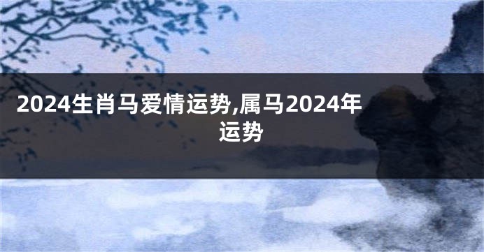 2024生肖马爱情运势,属马2024年运势