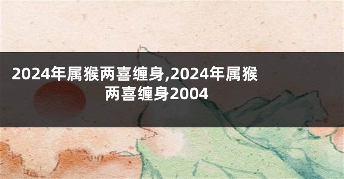 2024年属猴两喜缠身,2024年属猴两喜缠身2004