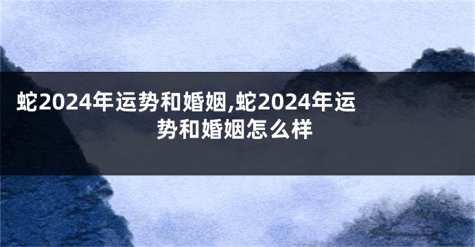 蛇2024年运势和婚姻,蛇2024年运势和婚姻怎么样