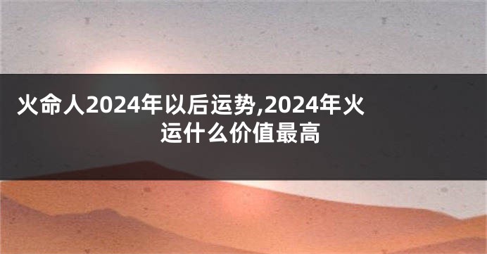 火命人2024年以后运势,2024年火运什么价值最高