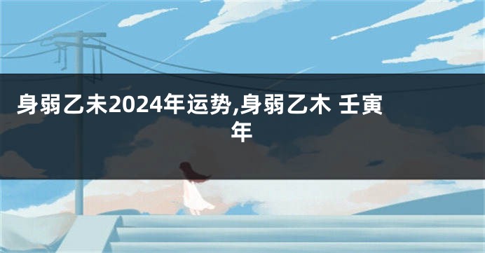 身弱乙未2024年运势,身弱乙木 壬寅年