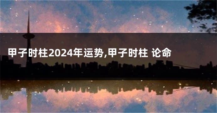 甲子时柱2024年运势,甲子时柱 论命