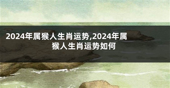 2024年属猴人生肖运势,2024年属猴人生肖运势如何