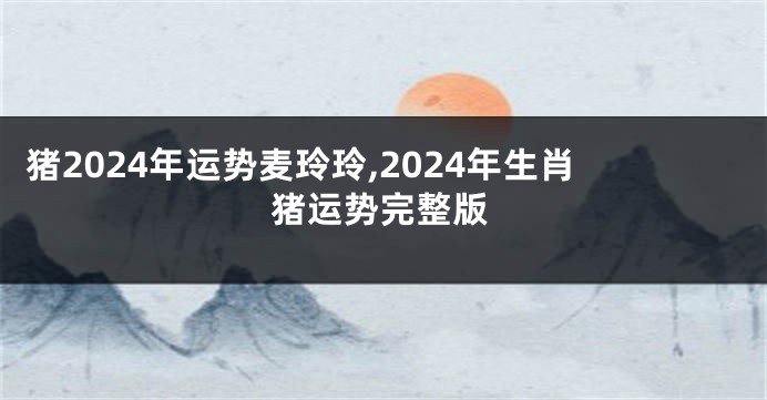 猪2024年运势麦玲玲,2024年生肖猪运势完整版