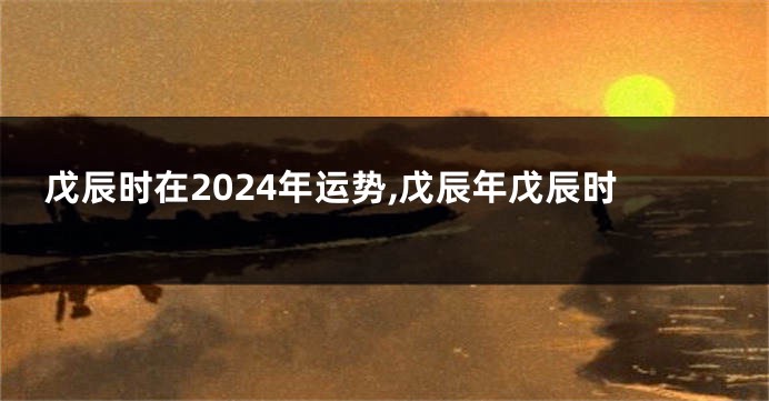 戊辰时在2024年运势,戊辰年戊辰时