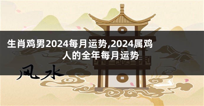 生肖鸡男2024每月运势,2024属鸡人的全年每月运势