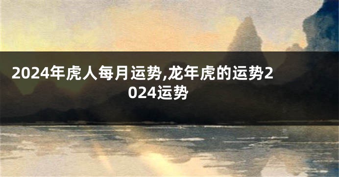 2024年虎人每月运势,龙年虎的运势2024运势