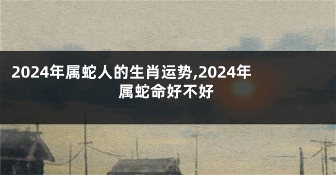 2024年属蛇人的生肖运势,2024年属蛇命好不好