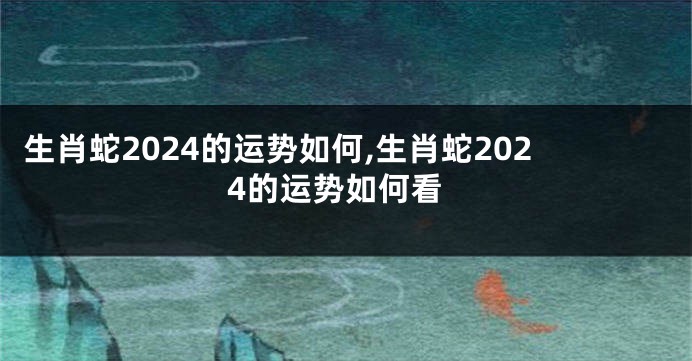 生肖蛇2024的运势如何,生肖蛇2024的运势如何看