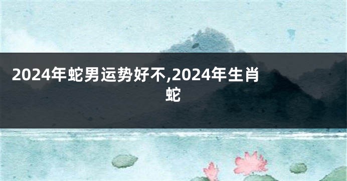 2024年蛇男运势好不,2024年生肖蛇