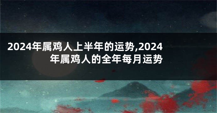 2024年属鸡人上半年的运势,2024年属鸡人的全年每月运势