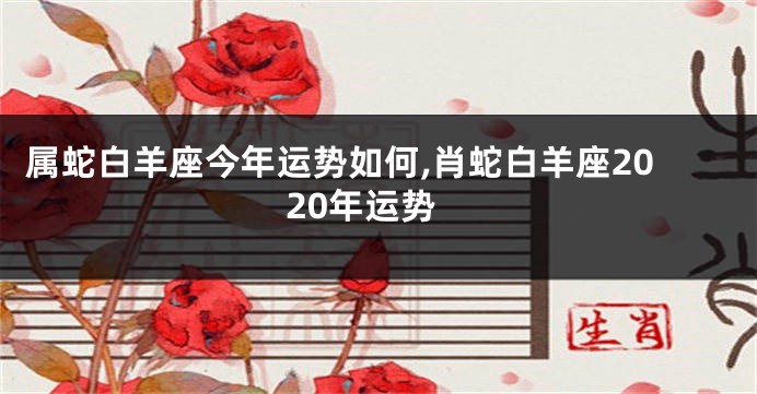 属蛇白羊座今年运势如何,肖蛇白羊座2020年运势