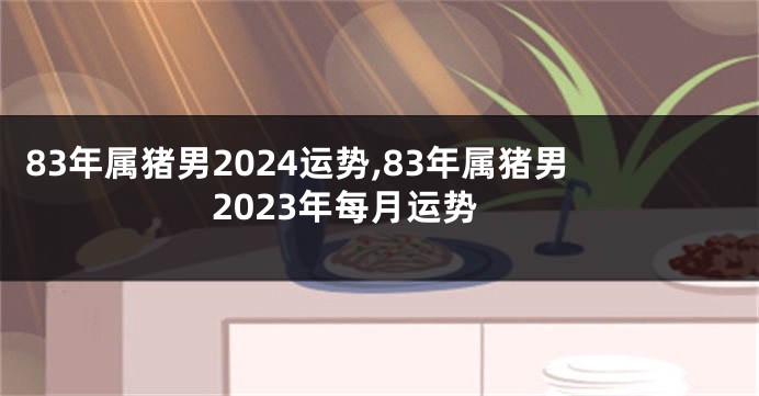 83年属猪男2024运势,83年属猪男2023年每月运势