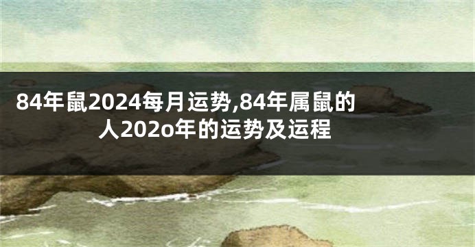 84年鼠2024每月运势,84年属鼠的人202o年的运势及运程