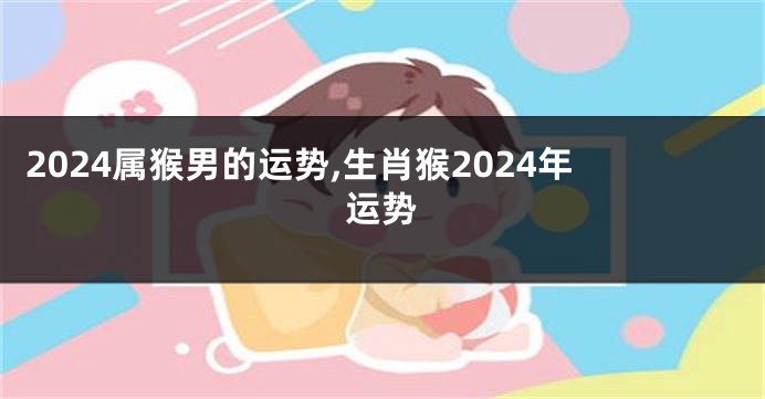 2024属猴男的运势,生肖猴2024年运势