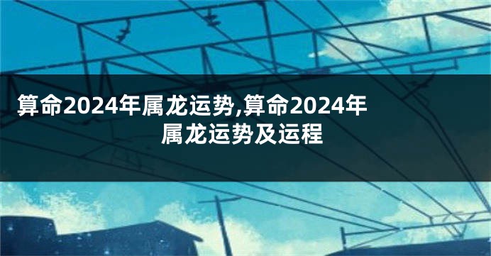 算命2024年属龙运势,算命2024年属龙运势及运程