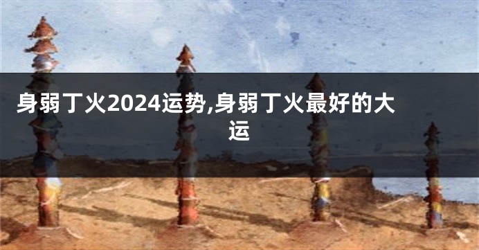 身弱丁火2024运势,身弱丁火最好的大运