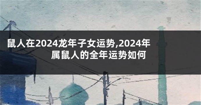 鼠人在2024龙年子女运势,2024年属鼠人的全年运势如何