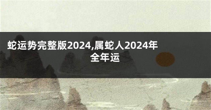 蛇运势完整版2024,属蛇人2024年全年运