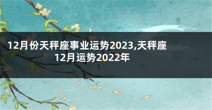 12月份天秤座事业运势2023,天秤座12月运势2022年