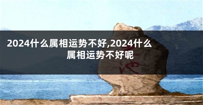 2024什么属相运势不好,2024什么属相运势不好呢