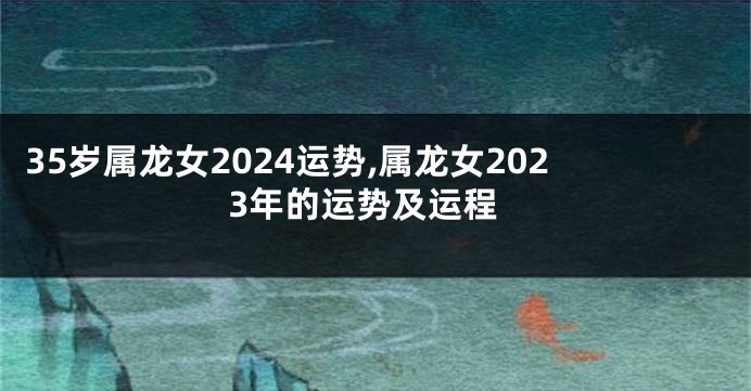 35岁属龙女2024运势,属龙女2023年的运势及运程