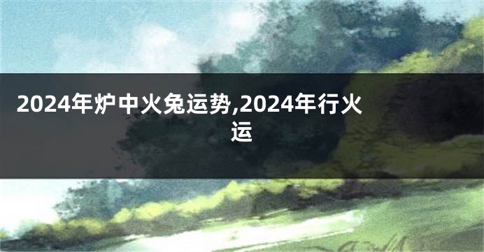 2024年炉中火兔运势,2024年行火运