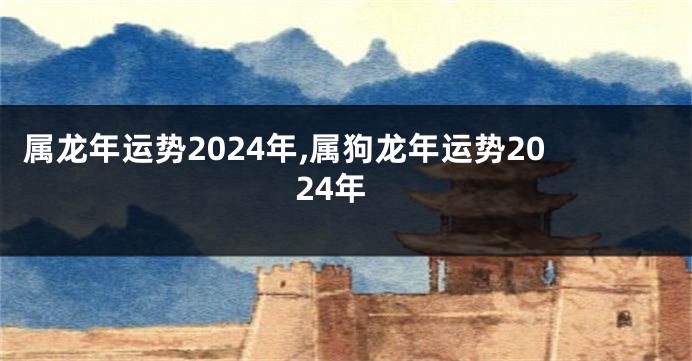 属龙年运势2024年,属狗龙年运势2024年