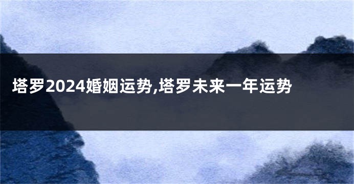 塔罗2024婚姻运势,塔罗未来一年运势