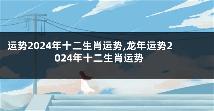 运势2024年十二生肖运势,龙年运势2024年十二生肖运势