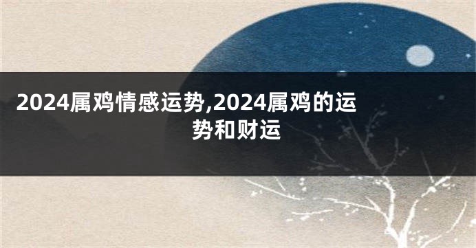 2024属鸡情感运势,2024属鸡的运势和财运