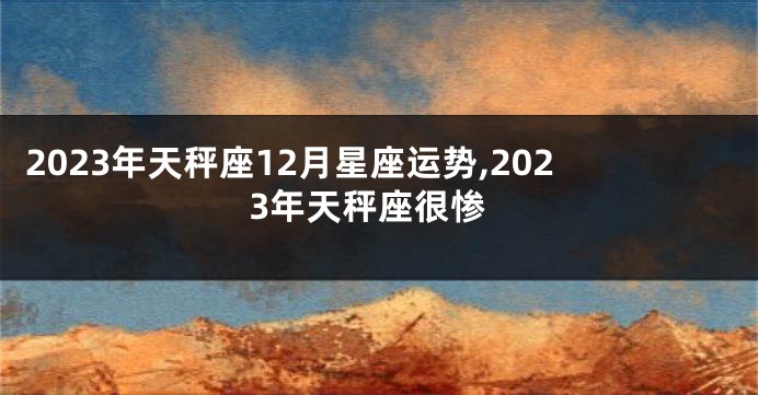 2023年天秤座12月星座运势,2023年天秤座很惨