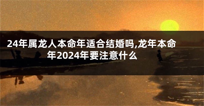 24年属龙人本命年适合结婚吗,龙年本命年2024年要注意什么