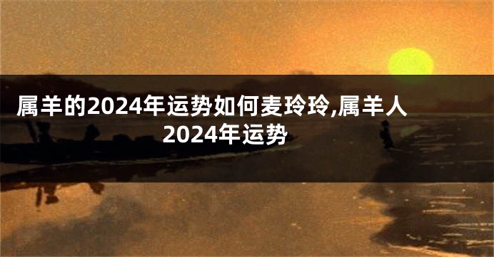 属羊的2024年运势如何麦玲玲,属羊人2024年运势