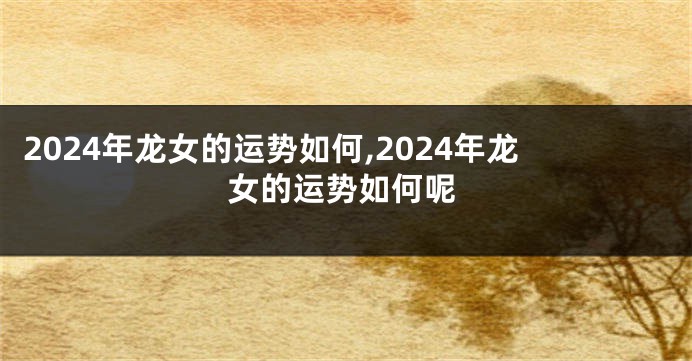 2024年龙女的运势如何,2024年龙女的运势如何呢