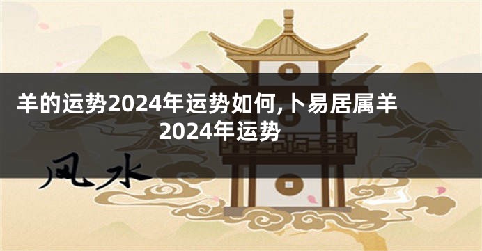 羊的运势2024年运势如何,卜易居属羊2024年运势