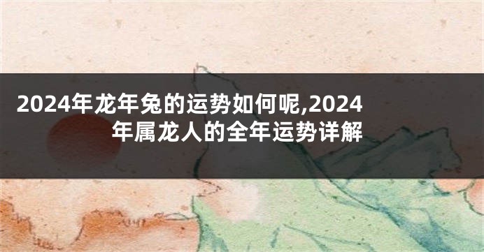 2024年龙年兔的运势如何呢,2024年属龙人的全年运势详解