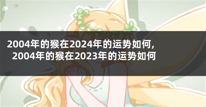 2004年的猴在2024年的运势如何,2004年的猴在2023年的运势如何