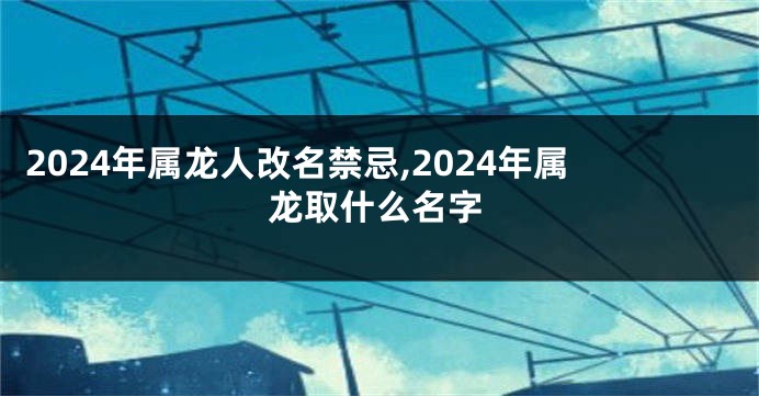 2024年属龙人改名禁忌,2024年属龙取什么名字