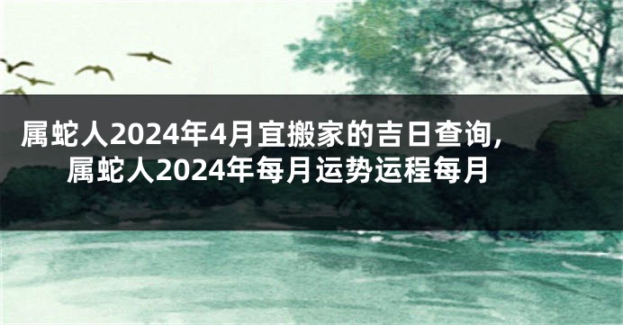 属蛇人2024年4月宜搬家的吉日查询,属蛇人2024年每月运势运程每月