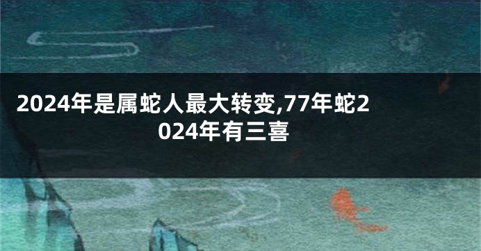 2024年是属蛇人最大转变,77年蛇2024年有三喜