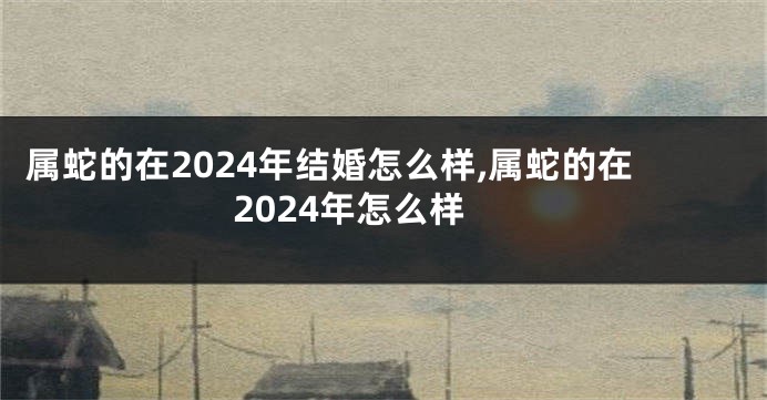 属蛇的在2024年结婚怎么样,属蛇的在2024年怎么样