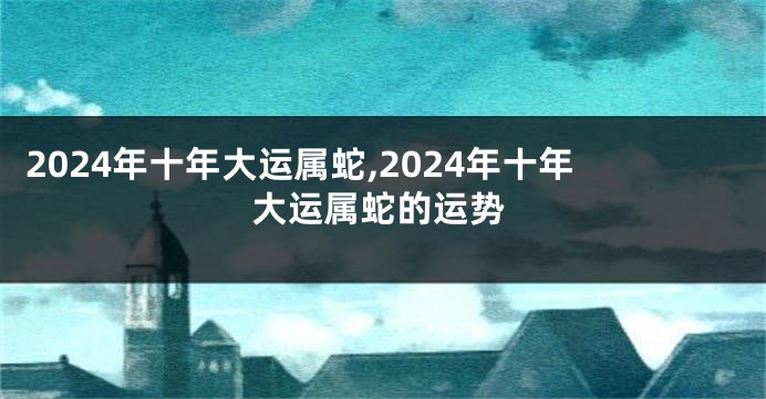 2024年十年大运属蛇,2024年十年大运属蛇的运势