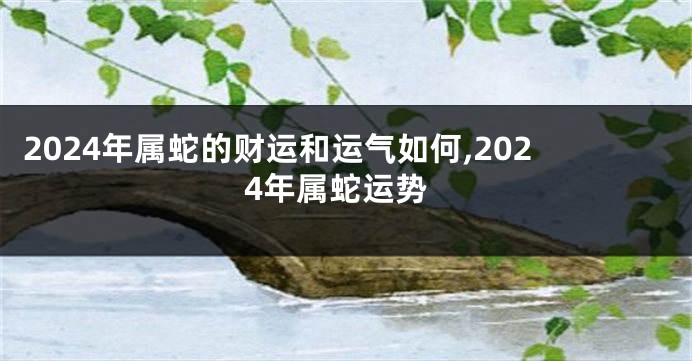 2024年属蛇的财运和运气如何,2024年属蛇运势